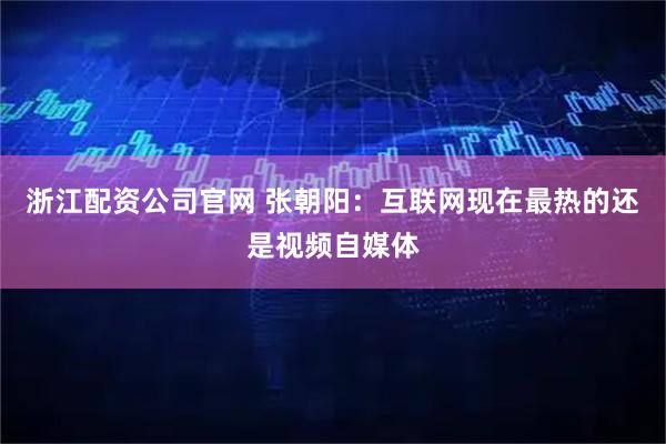 浙江配资公司官网 张朝阳:互联网现在最热的还是视频自媒体