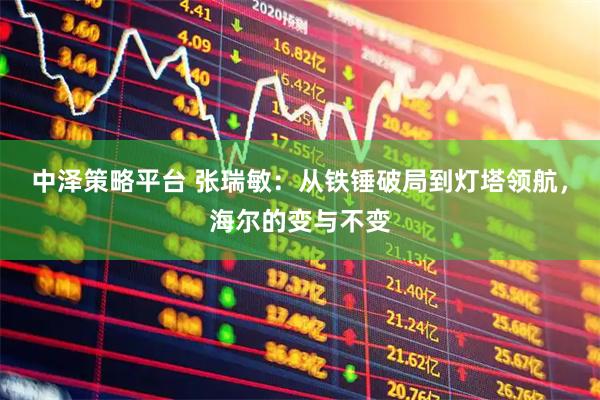 中泽策略平台 张瑞敏:从铁锤破局到灯塔领航,海尔的变与不变