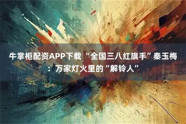 牛掌柜配资APP下载 “全国三八红旗手”秦玉梅：万家灯火里的“解铃人”