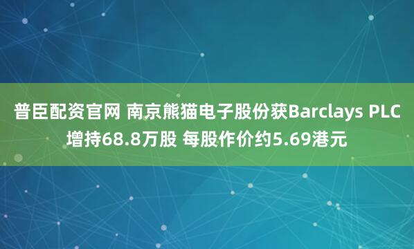 普臣配资官网 南京熊猫电子股份获Barclays PLC增持68.8万股 每股作价约5.69港元