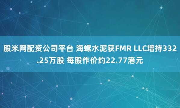 股米网配资公司平台 海螺水泥获FMR LLC增持332.25万股 每股作价约22.77港元