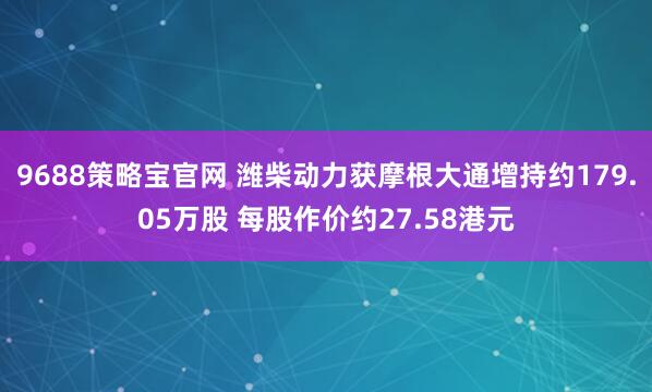 9688策略宝官网 潍柴动力获摩根大通增持约179.05万股 每股作价约27.58港元