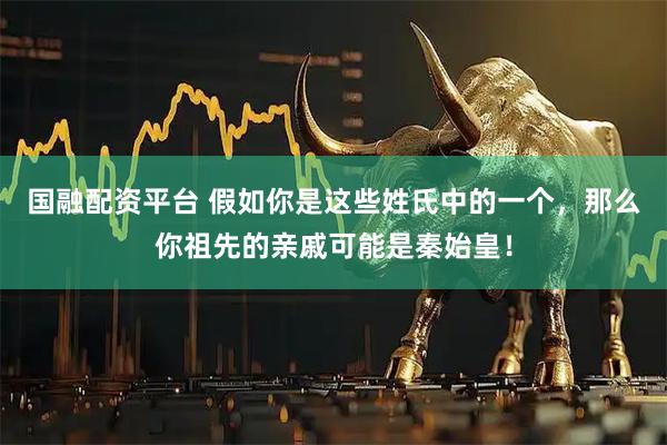 国融配资平台 假如你是这些姓氏中的一个,那么你祖先的亲戚可能是秦始皇!