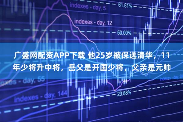 广盛网配资APP下载 他25岁被保送清华,11年少将升中将,岳父是开国少将,父亲是元帅