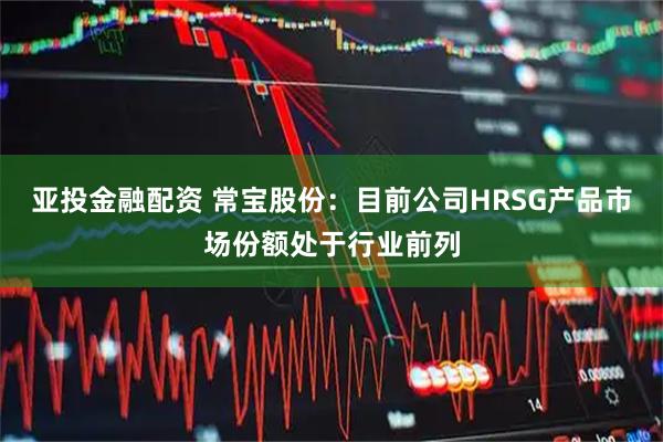 亚投金融配资 常宝股份：目前公司HRSG产品市场份额处于行业前列