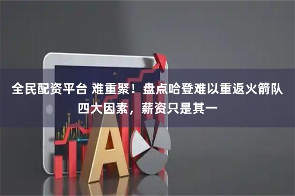 全民配资平台 难重聚!盘点哈登难以重返火箭队四大因素,薪资只是其一