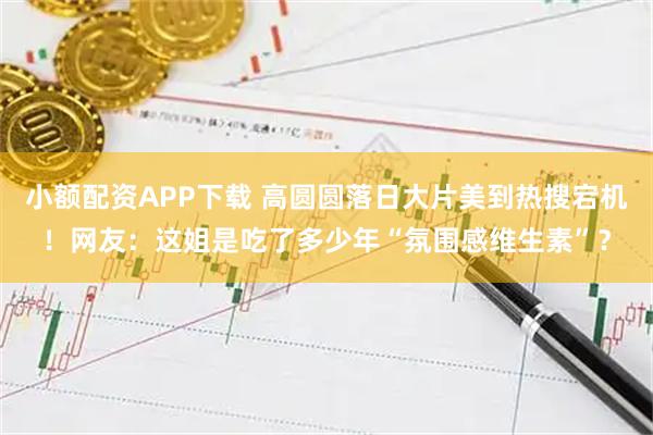 小额配资APP下载 高圆圆落日大片美到热搜宕机!网友:这姐是吃了多少年“氛围感维生素”?