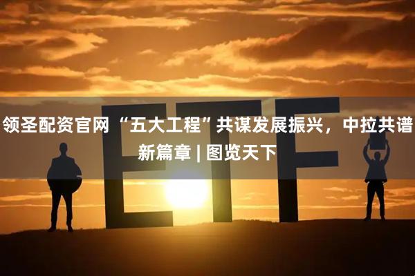 领圣配资官网 “五大工程”共谋发展振兴，中拉共谱新篇章 | 图览天下