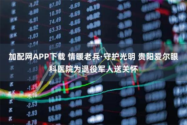 加配网APP下载 情暖老兵·守护光明 贵阳爱尔眼科医院为退役军人送关怀