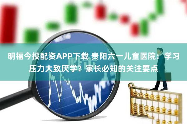 明福今投配资APP下载 贵阳六一儿童医院：学习压力大致厌学？家长必知的关注要点