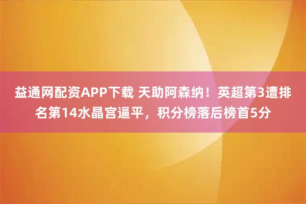 益通网配资APP下载 天助阿森纳！英超第3遭排名第14水晶宫逼平，积分榜落后榜首5分