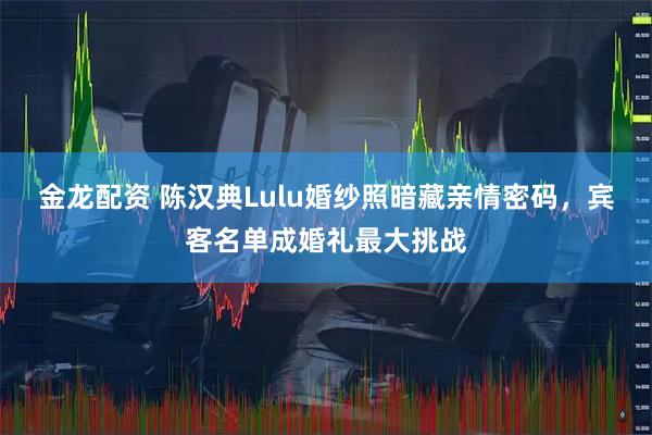 金龙配资 陈汉典Lulu婚纱照暗藏亲情密码，宾客名单成婚礼最大挑战
