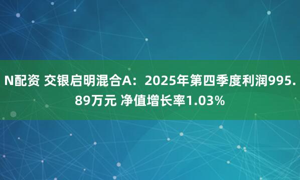 N配资 交银启明混合A：2025年第四季度利润995.89万元 净值增长率1.03%