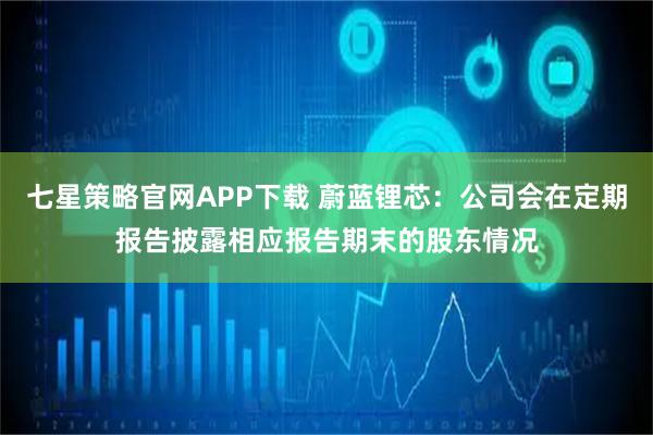 七星策略官网APP下载 蔚蓝锂芯：公司会在定期报告披露相应报告期末的股东情况