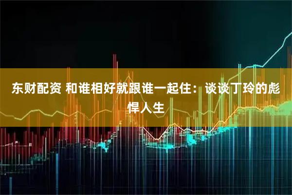 东财配资 和谁相好就跟谁一起住：谈谈丁玲的彪悍人生