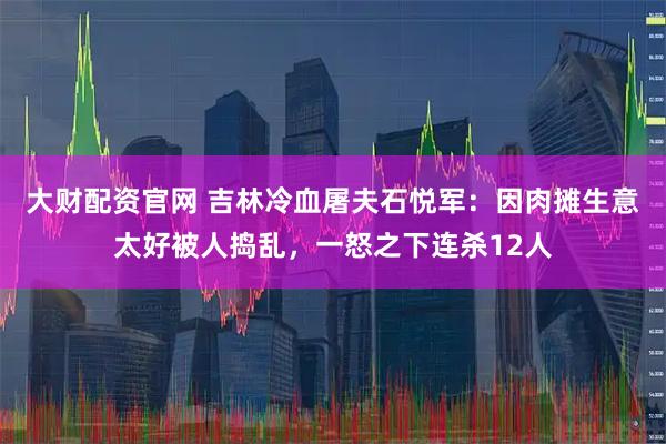 大财配资官网 吉林冷血屠夫石悦军：因肉摊生意太好被人捣乱，一怒之下连杀12人
